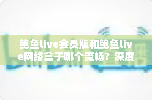 鲍鱼live会员版和鲍鱼live网络盒子哪个流畅？深度对比帮你找到最佳观影方案