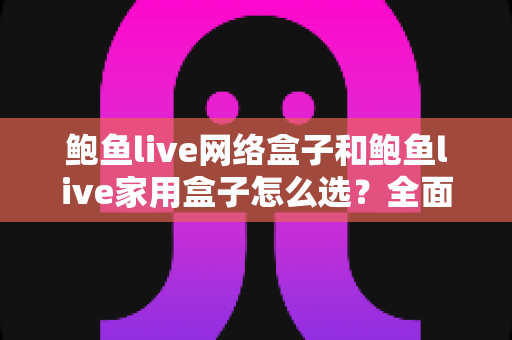鲍鱼live网络盒子和鲍鱼live家用盒子怎么选？全面对比分析与实用选购指南