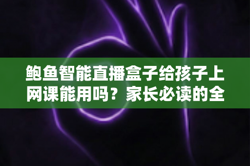 鲍鱼智能直播盒子给孩子上网课能用吗?家长必读的全面解析与安全选购指南 鲍鱼智能直播盒子给孩子上网课能用吗?家长必读的全面解析与安全选购指南