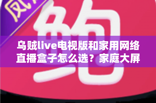 乌贼live电视版和家用网络直播盒子怎么选?家庭大屏观影全维度选购指南 乌贼live电视版和家用网络直播盒子怎么选?家庭大屏观影全维度选购指南