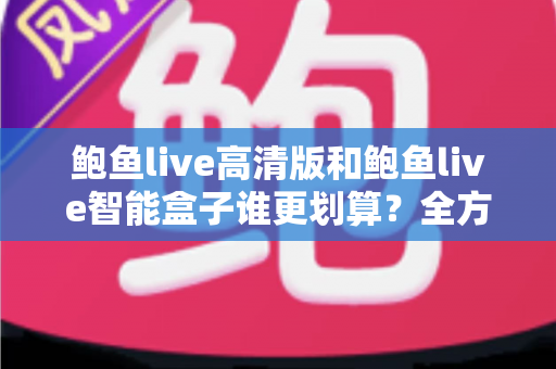 鲍鱼live高清版和鲍鱼live智能盒子谁更划算？全方位深度对比帮你选对不选贵