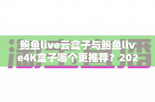 鲍鱼live云盒子与鲍鱼live4K盒子哪个更推荐？2025最新深度对比评测与选购指南