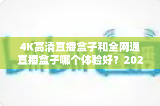 4K高清直播盒子和全网通直播盒子哪个体验好?2025年最全选购指南与深度对比分析 4K高清直播盒子和全网通直播盒子哪个体验好?2025年最全选购指南与深度对比分析