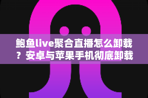 鲍鱼live聚合直播怎么卸载？安卓与苹果手机彻底卸载全流程实用指南