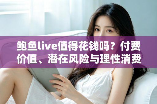 鲍鱼live值得花钱吗?付费价值、潜在风险与理性消费全解析 鲍鱼live值得花钱吗?付费价值、潜在风险与理性消费全解析