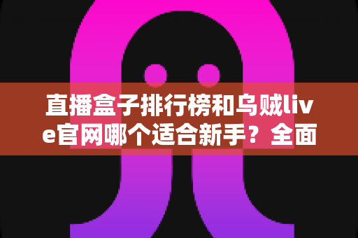 直播盒子排行榜和乌贼live官网哪个适合新手?全面对比分析与入门选择指南 直播盒子排行榜和乌贼live官网哪个适合新手?全面对比分析与入门选择指南