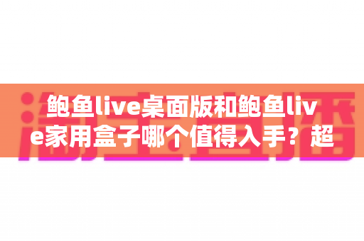 鲍鱼live桌面版和鲍鱼live家用盒子哪个值得入手？超全对比测评与选购指南，帮你一次选对不踩坑