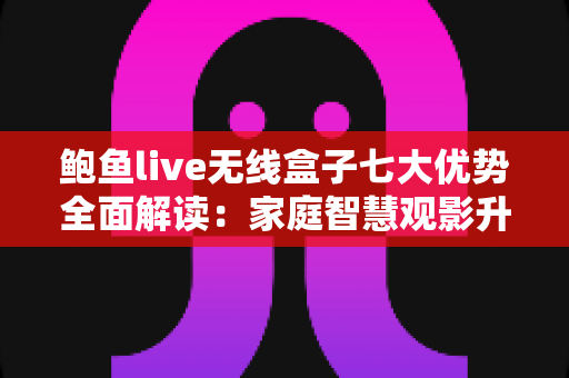 鲍鱼live无线盒子七大优势全面解读：家庭智慧观影升级首选指南