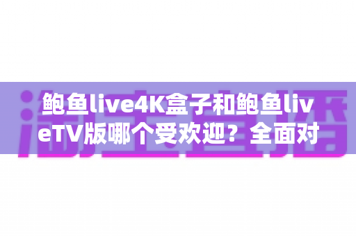 鲍鱼live4K盒子和鲍鱼liveTV版哪个受欢迎？全面对比评测与深度选购指南