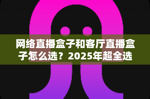 网络直播盒子和客厅直播盒子怎么选？2025年超全选购指南，一篇看懂不踩坑