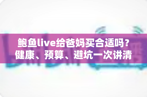 鲍鱼live给爸妈买合适吗？健康、预算、避坑一次讲清的孝心送礼全攻略