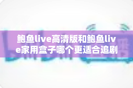 鲍鱼live高清版和鲍鱼live家用盒子哪个更适合追剧？一篇帮你做决定的全面对比指南
