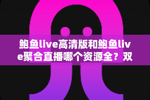 鲍鱼live高清版和鲍鱼live聚合直播哪个资源全？双版本深度对比与实用选择指南