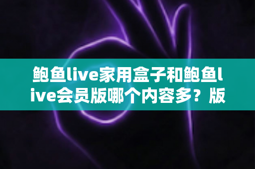 鲍鱼live家用盒子和鲍鱼live会员版哪个内容多？版本差异、内容对比与选择建议全解析