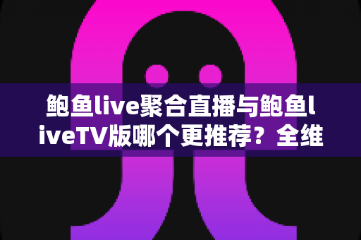 鲍鱼live聚合直播与鲍鱼liveTV版哪个更推荐？全维度对比评测与选择指南