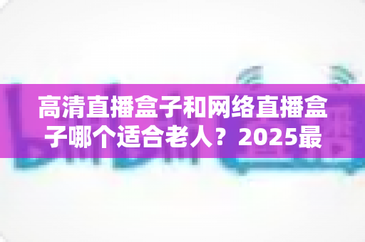 高清直播盒子和网络直播盒子哪个适合老人?2025最新选购指南与实用建议全解析 高清直播盒子和网络直播盒子哪个适合老人?2025最新选购指南与实用建议全解析