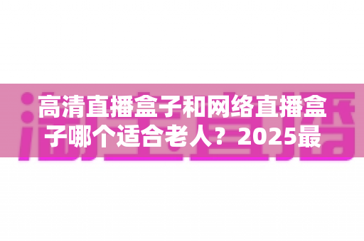 高清直播盒子和网络直播盒子哪个适合老人?2025最新选购指南与实用建议全解析 高清直播盒子和网络直播盒子哪个适合老人?2025最新选购指南与实用建议全解析
