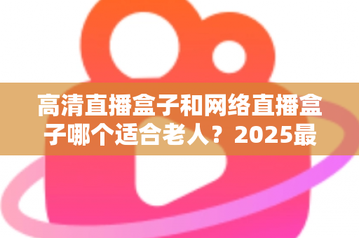 高清直播盒子和网络直播盒子哪个适合老人？2025最新选购指南与实用建议全解析