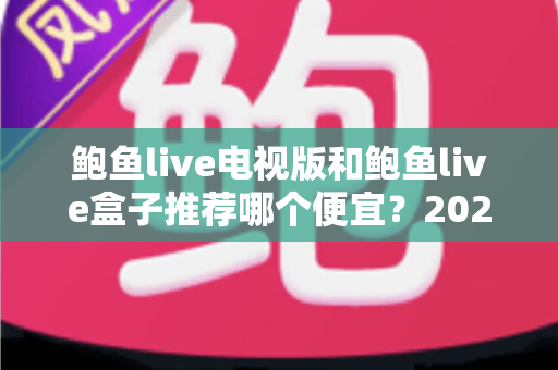 鲍鱼live电视版和鲍鱼live盒子推荐哪个便宜？2025最新价格对比与家庭观影省钱选购全攻略