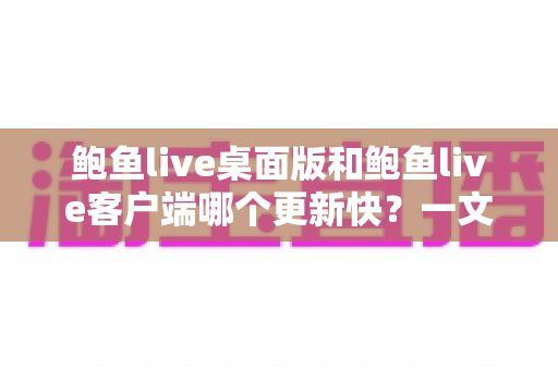 鲍鱼live桌面版和鲍鱼live客户端哪个更新快？一文读懂两大版本更新频率与选择建议