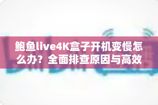 鲍鱼live4K盒子开机变慢怎么办?全面排查原因与高效优化方案,让您的4K观影体验重回流畅巅峰 鲍鱼live4K盒子开机变慢怎么办?全面排查原因与高效优化方案,让您的4K观影体验重回流畅巅峰