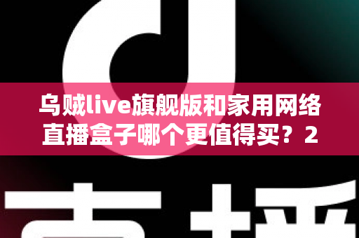乌贼live旗舰版和家用网络直播盒子哪个更值得买?2024主播装备深度选购指南 乌贼live旗舰版和家用网络直播盒子哪个更值得买?2024主播装备深度选购指南