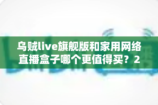 乌贼live旗舰版和家用网络直播盒子哪个更值得买？2024主播装备深度选购指南