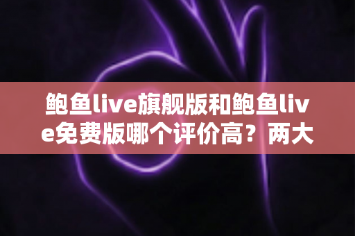 鲍鱼live旗舰版和鲍鱼live免费版哪个评价高？两大版本全方位对比评测