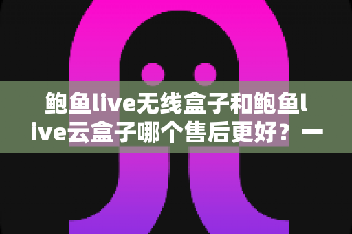 鲍鱼live无线盒子和鲍鱼live云盒子哪个售后更好?一文看懂两款热门盒子的售后差异,选购不再踩坑 鲍鱼live无线盒子和鲍鱼live云盒子哪个售后更好?一文看懂两款热门盒子的售后差异,选购不再踩坑
