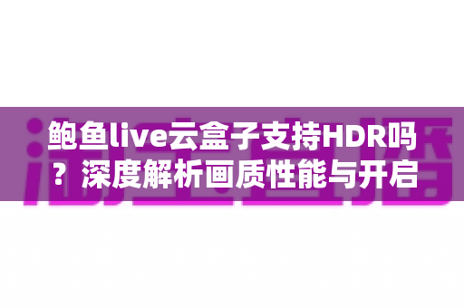 鲍鱼live云盒子支持HDR吗?深度解析画质性能与开启技巧全指南 鲍鱼live云盒子支持HDR吗?深度解析画质性能与开启技巧全指南