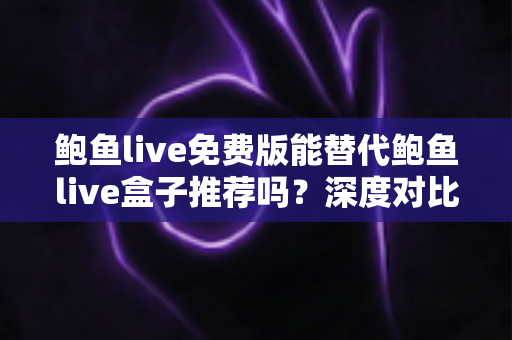 鲍鱼live免费版能替代鲍鱼live盒子推荐吗？深度对比分析与实用选择指南