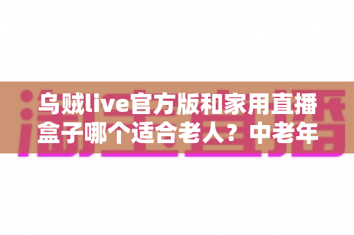 乌贼live官方版和家用直播盒子哪个适合老人?中老年家庭直播设备选购全攻略 乌贼live官方版和家用直播盒子哪个适合老人?中老年家庭直播设备选购全攻略