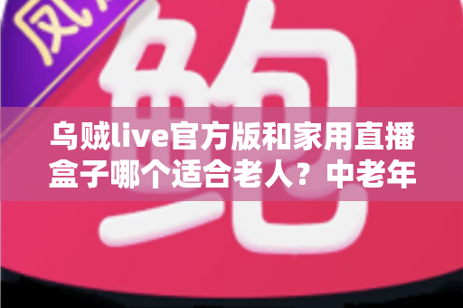 乌贼live官方版和家用直播盒子哪个适合老人?中老年家庭直播设备选购全攻略 乌贼live官方版和家用直播盒子哪个适合老人?中老年家庭直播设备选购全攻略