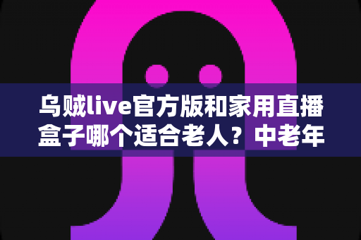乌贼live官方版和家用直播盒子哪个适合老人？中老年家庭直播设备选购全攻略