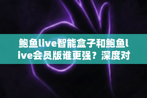 鲍鱼live智能盒子和鲍鱼live会员版谁更强？深度对比全解析，看完这篇再下单不后悔