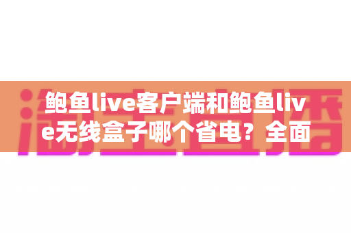 鲍鱼live客户端和鲍鱼live无线盒子哪个省电？全面解析功耗差异、省电技巧与选购建议