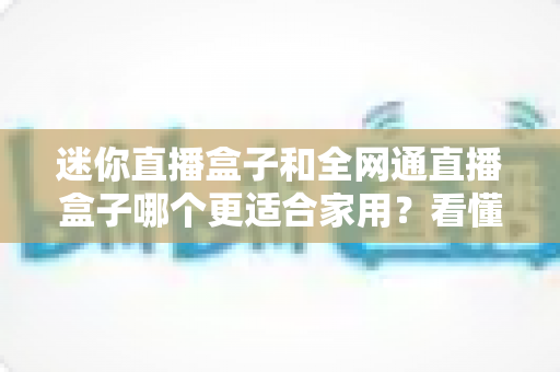 迷你直播盒子和全网通直播盒子哪个更适合家用?看懂这篇再买不踩坑 迷你直播盒子和全网通直播盒子哪个更适合家用?看懂这篇再买不踩坑