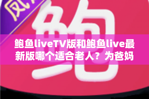 鲍鱼liveTV版和鲍鱼live最新版哪个适合老人?为爸妈选对版本的最全对比指南 鲍鱼liveTV版和鲍鱼live最新版哪个适合老人?为爸妈选对版本的最全对比指南