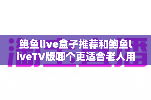 鲍鱼live盒子推荐和鲍鱼liveTV版哪个更适合老人用？2025最新老人友好型观看方案选购全攻略