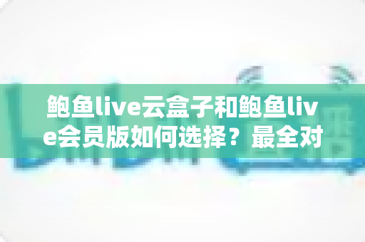 鲍鱼live云盒子和鲍鱼live会员版如何选择?最全对比解析与选购避坑指南 鲍鱼live云盒子和鲍鱼live会员版如何选择?最全对比解析与选购避坑指南