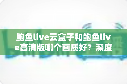 鲍鱼live云盒子和鲍鱼live高清版哪个画质好？深度对比解析与实用选购指南