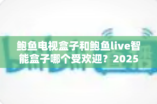 鲍鱼电视盒子和鲍鱼live智能盒子哪个受欢迎?2025年最新深度对比与选购全攻略 鲍鱼电视盒子和鲍鱼live智能盒子哪个受欢迎?2025年最新深度对比与选购全攻略