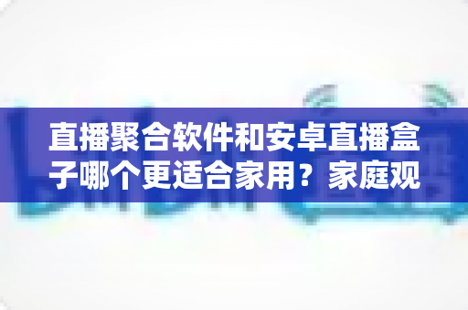 直播聚合软件和安卓直播盒子哪个更适合家用？家庭观影设备选购全攻略