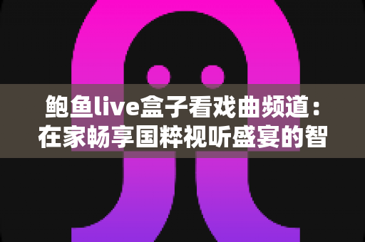 鲍鱼live盒子看戏曲频道：在家畅享国粹视听盛宴的智能观看指南