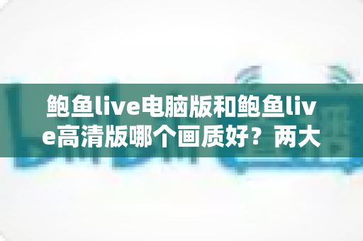 鲍鱼live电脑版和鲍鱼live高清版哪个画质好？两大版本画质深度对比与选择全攻略