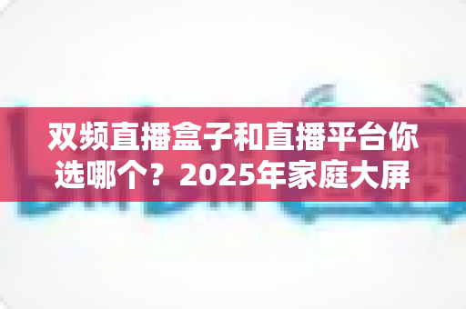 双频直播盒子和直播平台你选哪个？2025年家庭大屏观影最全选购攻略与深度对比解析