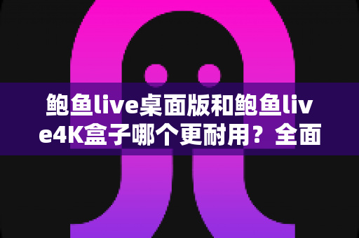 鲍鱼live桌面版和鲍鱼live4K盒子哪个更耐用?全面耐用性深度对比与选购指南 鲍鱼live桌面版和鲍鱼live4K盒子哪个更耐用?全面耐用性深度对比与选购指南