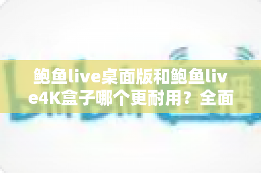 鲍鱼live桌面版和鲍鱼live4K盒子哪个更耐用?全面耐用性深度对比与选购指南 鲍鱼live桌面版和鲍鱼live4K盒子哪个更耐用?全面耐用性深度对比与选购指南