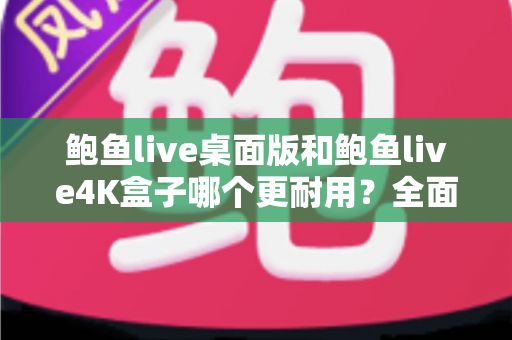 鲍鱼live桌面版和鲍鱼live4K盒子哪个更耐用？全面耐用性深度对比与选购指南