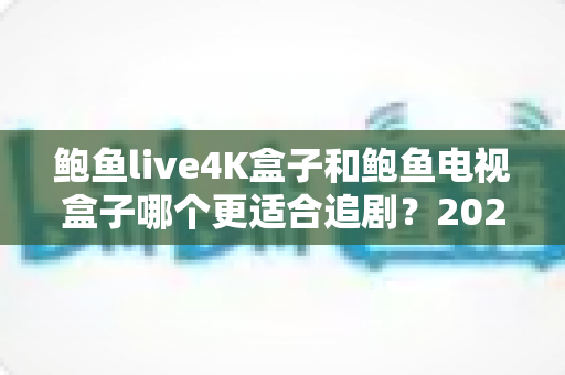 鲍鱼live4K盒子和鲍鱼电视盒子哪个更适合追剧？2025追剧党选购全攻略